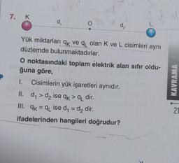 P
7. K
d₁
O
d₂
le
dome
Yük miktarları qk ve q olan K ve L cisimleri aynı
düzlemde bulunmaktadırlar.
II. d₁ > d₂ ise qk >q dir.
III. qk=q₁ ise d₁ = d₂ dir.
ifadelerinden hangileri doğrudur?
O noktasındaki toplam elektrik alan sıfır oldu-
ğuna göre,
I. Cisimlerin yük işaretleri aynıdır.
d
KAVRAMA
21