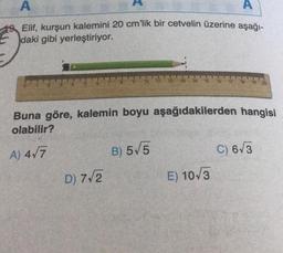 A
A
Elif, kurşun kalemini 20 cm'lik bir cetvelin üzerine aşağı-
daki gibi yerleştiriyor.
D) 7√2
11 12 13 14
Buna göre, kalemin boyu aşağıdakilerden hangisi
olabilir?
A) 4√7
B) 5√5
15 16
E) 10√3
C) 6√3