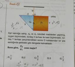 Y,
le
*******
Örnek: 9
a²-ax
Y
24
(A) 1/2
X
a
42
ip
BO
dx
dy
Eşit kalınlığa sahip, dx ve dy özkütleli maddeden yapılmış,
üçgen biçimindeki, türdeş X levhası ile kare biçimindeki, tür-
deş Y levhası perçinlendikten sonra O noktasından bir iple
asıldığında şekildeki gibi dengede kalmaktadır.
dx
Buna göre,
oranı kaçtır?
dy
B) 2
C)/3/20
4². dx =a².dy
yatay
y a ² dy
D) 3
ta
(ta
JIE