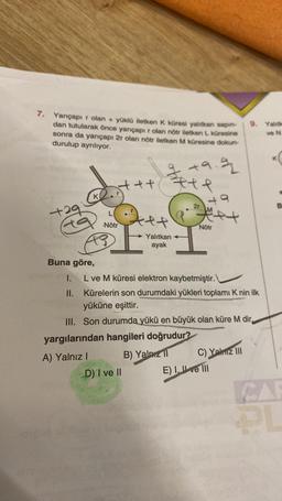 7. Yarıçapı r olan + yüklü iletken K küresi yalıtkan sapin-
dan tutularak önce yarıçapır olan nötr iletken L küresine
sonra da yarıçapı 2r olan nötr iletken M küresine dokun-
durulup ayrılıyor.
+29
ta
K
Buna göre,
I.
II.
+++
L
Nötr
oft
A++
+9.9
#te
Yalıtkan
ayak
D) I ve II
2r
yargılarından hangileri doğrudur?
A) Yalnız I
B) Yalnız
49
met
Nötr
L ve M küresi elektron kaybetmiştir.
Kürelerin son durumdaki yükleri toplamı K nin ilk
yüküne eşittir.
III. Son durumda yükü en büyük olan küre M dir
9. Yalitie
ve N
C) Yalnız III
E) I ve III
B
PL