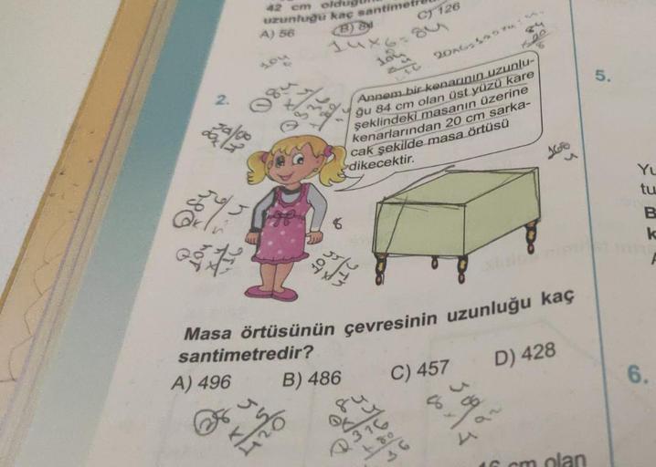 so
2.
42 cm oldu
uzunluğu kaç santimet
A) 56
(B) 84
F
Jalgo
you
184
Q336
14x6=84
Joy
santimetredir?
A) 496
104
1₂0
Annem bir kenarının uzunlu-
ğu 84 cm olan üst yüzü kare
şeklindeki masanın üzerine
kenarlarından 20 cm sarka-
cak şekilde masa örtüsü
dikecek