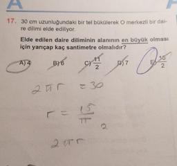 17. 30 cm uzunluğundaki bir tel bükülerek O merkezli bir dai-
re dilimi elde ediliyor.
Elde edilen daire diliminin alanının en büyük olması
için yarıçap kaç santimetre olmalıdır?
A) 4
B) 6
255
C)
TOYOSP
2015
30
414
7
A
EX
2