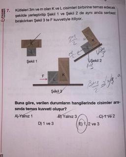 PALME
YAYINEVİ
JA
7. Kütleleri 3m ve m olan K ve L cisimleri birbirine temas edecek
şekilde yerleştirilip Şekil 1 ve Şekil 2 de aynı anda serbest
bırakılırken Şekil 3 te F kuvvetiyle itiliyor.
Şekil 1
K
Şekil 3
D) 1 ve 3
Bug
2
Me
K
Şekil 2
MS
Bing Life.
2
Buna göre, verilen durumların hangilerinde cisimler ara-
sında temas kuvveti oluşur?
A) Yalnız 1
B) Yalnız 3
C1 ve 2
E) 1, 2 ve 3