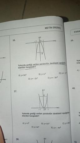 X
36.
37.
A) y=3x²
Yukarıda grafiği verilen parabolün denklemi aşağıda
kilerden hangisidir?
38.
D) y=-2x²
METİN ERDİNÇ
A) y=x²
B) y=x²
D) y=4x²
➤X
E) y=-3x²
-1
0 1
Yukarıda grafiği verilen parabolün denklemi aşağıda
kilerden hangisidir?
B) y=2x²
C) y=-x²
E) y=-4x²
C) y=3x²
39.
PARA
40.
Yuk
kile
A)
41
Y
k
A