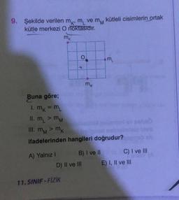 9. Şekilde verilen mk, m
kütle merkezi O noktasıdır.
mk
A) Yalnız I
O
ve mM
11. SINIF-FİZİK
D) II ve III
MM
Buna göre;
1. mk = ML
II. m > MM
III. mM > mk
MM
ifadelerinden hangileri doğrudur?
B) I ve II
kütleli cisimlerin ortak
3
C) I ve III
E) I, II ve III