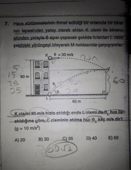 7. Hava sürtünmelerinin ihmal edildiği bir ortamda bir bina
nın tepesinden yatay olarak atılan K cismi ile binanın
altından yatayla 0 açısı yapacak şekilde fırlatılan L cismi
şekildeki yörüngeyi izleyerek M noktasında çarpışıyorlar.
K = 30 m/s
237
15
25
35
80 m
1₂
STAT
0
60 m
K cismi 30 m/s hızla atıldığı anda L cismi de hızı lle
atıldığına göre, £ cisminin atılma hızı kaç m/s dir?
(g = 10 m/s²)
A) 20 B) 30
C) 35 D) 40
60
601/2
E) 50