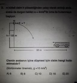 3. m kütleli cisim h yüksekliğinden yatay olarak atıldığı anda
araba da durgun halden a = 4m/s²'lik ivme ile hızlanmaya
başlıyor.
m
Q+0=?
h = 125 m
80 m
Z
Cismin arabanın içine düşmesi için cisim hangi hızla
atılmalıdır?
(Sürtünmeler önemsiz, g = 10 m/s²)
A) 6
B) 8
C) 10 D) 16 E) 20