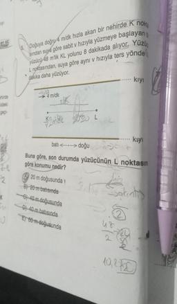 wy
en az
hirde
ildeki
gepi-
'st
2
54
0
Doğuya doğru 4 m/dk hızla akan bir nehirde K nokta
sından suya göre sabit v hızıyla yüzmeye başlayan
yüzücü 48 m'lik KL yolunu 8 dakikada alıyor. Yüzü
L noktasından, suya göre ayni v hızıyla ters yönde
dakika daha yüzüyor.
Ava
4 m/dk
25K
2mb
20 m doğusunda
B) 20 m batısında
G) 40 m doğusunda
batı
Soure
Buna göre, son durumda yüzücünün L noktasın
göre konumu nedir?
D) 40 m batısında
E) 60 m doğusunda
L
doğu
kıyı
kıyı
Lis
2.1. Sakınt)
t