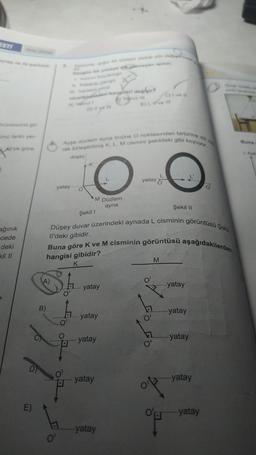 ESTI
eynep ve Ali şekildek
örüntüsünü gö-
ünü farklı yer-
Ali'ye göre
ağınık
cede
deki
kil II
E)
A)
B)
Dingin bir yraye dimayan igining
nicelikinden hangileri değigir>
D) 0¹
0¹
yatay
Ayşe düzlem ayna önüne O noktasından birbirine dik ola
rak birleştirilmiş K, L, M cismini şekildeki gibi koyuyor.
düşey
K
M Düzlem
ayna
Şekil 1
Düşey duvar üzerindeki aynada L cisminin görüntüsü Şekil
Il'deki gibidir.
Buna göre K ve M cisminin görüntüsü aşağıdakilerden
hangisi gibidir?
K
yatay
yatay
yatay
E) I. ir ve ill
yatay
yatay
-yatay
C) I ve Il
FoFo
Şekil II
M
yatay
yatay
yatay
-yatay
O'B -yatay
Buna
1. Aydr