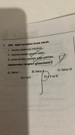 10.03
5. Etki - tepki kuvvetine örnek olarak;
1. duvara yaslanmış merdiven,
II. üzerine basılan piyano tuşları,
III. yüne sürülen plastiğin kâğıt çekmesi
olaylarından hangileri gösterilebilir?
A) Yalnız I
D) I ve II
B) Yalnız
7
C) Yalnız III
E) VII ve III