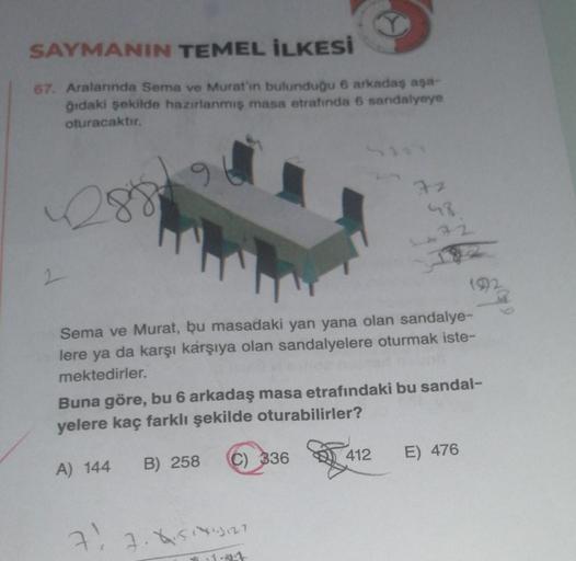 SAYMANIN TEMEL İLKESİ
67. Aralarında Sema ve Murat'ın bulunduğu 6 arkadaş aşa-
ğıdaki şekilde hazırlanmış masa etrafında 6 sandalyeye
oturacaktır.
A) 144
Sema ve Murat, bu masadaki yan yana olan sandalye-
lere ya da karşı karşıya olan sandalyelere oturmak 