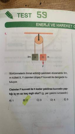 1.
TEST 59
ENERJİ VE HAREKET G
3m X Y
62
F
3
Sürtünmelerin ihmal edildiği şekildeki düzenekte 3m,
m kütleli X, Y cisimleri düşey F kuvveti ile dengede tu-
tuluyor.
Cisimler F kuvveti ile h kadar çekilirse kuvvetin yap-
tığı iş en az kaç mgh olur? (g, yer çekimi ivmesidir.)
A) 1
B) 2
C) 3
D) 4
E) 5