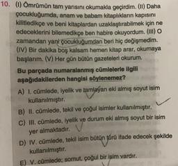 10. (1) Ömrümün tam yarısını okumakla geçirdim. (II) Daha
çocukluğumda, anam ve babam kitaplıkların kapısını
kilitledikçe ve beni kitaplardan uzaklaştırabilmek için ne
edeceklerini bilemedikçe ben habire okuyordum. (III) O
zamandan yani çocukluğumdan beri hiç değişmedim.
(IV) Bir dakika boş kalsam hemen kitap arar, okumaya
başlarım. (V) Her gün bütün gazeteleri okurum.
Bu parçada numaralanmış cümlelerle ilgili
aşağıdakilerden hangisi söylenemez?
A) I. cümlede, iyelik ve tamlayan eki almış soyut isim
kullanılmıştır.
B) II. cümlede, tekil ve çoğul isimler kullanılmıştır.
C) III. cümlede, iyelik ve durum eki almış soyut bir isim
yer almaktadır.
D) IV. cümlede, tekil isim bütün türü ifade edecek şekilde
kullanılmıştır.
E) V. cümlede; somut, çoğul bir işim vardır.