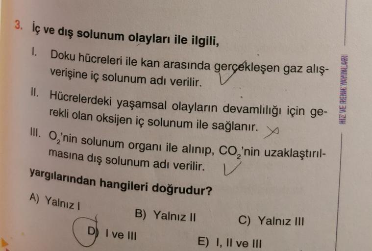 3. İç ve dış solunum olayları ile ilgili,
1. Doku hücreleri ile kan arasında gerçekleşen gaz alış-
verişine iç solunum adı verilir.
II. Hücrelerdeki yaşamsal olayların devamlılığı için ge-
rekli olan oksijen iç solunum ile sağlanır. X
III. O₂'nin solunum o