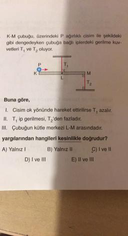 K-M çubuğu, üzerindeki P ağırlıklı cisim ile şekildeki
gibi dengedeyken çubuğa bağlı iplerdeki gerilme kuv-
vetleri T, ve T₂ oluyor.
P
KT
L
TI
D) I ve III
M
T₂
Buna göre,
1. Cisim ok yönünde hareket ettirilirse T, azalır.
II. T, ip gerilmesi, T₂'den fazladır.
III. Çubuğun kütle merkezi L-M arasındadır.
yargılarından hangileri kesinlikle doğrudur?
A) Yalnız I
B) Yalnız II
C) I ve II
E) II ve III