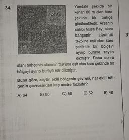 34.
Ceviz
Zeytin
Nar
şeklide bir bahçe
görülmektedir. Arsanın
sahibi Musa Bey, alanı
bahçenin alanının
%25'ine eşit olan kare
şeklinde bir bölgeyi
ayırıp buraya zeytin
dikmiştir. Daha sonra
alanı bahçenin alanının %9'una eşit olan kare şeklinde bir
bölgeyi ayırıp buraya nar dikmiştir.
Yandaki şekilde bir
kenarı 80 m olan kare
Ceviz
Buna göre, zeytin ekili bölgenin çevresi, nar ekili böl-
genin çevresinden kaç metre fazladır?
A) 64
B) 60
C) 56
D) 52
E) 48
3