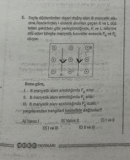 6. Sayfa düzleminden dışarı doğru olan B manyetik ala-
nina üzerlerinden i elektrik akimları geçen K vé L düz
telleri şekildeki gibi yerleştirildiğinde, K ve L tellerine
etki eden bileşke manyelik kuwetler sırasıyla
oluyor.
k ve F
ve
tot
D) I ve Ill
002 YAYINLARI
K
Buna göre,
B manyetik alani artırıldığında F, artar
11. B manyetik alanrartinildiğinda Fartar
III B manyetik alan: azaltıldığında Fazalır.
yargılarından hangileri kesinlikle doğrudur?
K
A) Yalnız 1
ono
B) Yalniz II
E) Il ve Ill
C) 1 vel!