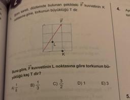 Bim kareli, düzlemde bulunan şekildeki F kuvvetinin K
noktasına göre, torkunun büyüklüğü T dir.
B)
F
Buna göre, F kuvvetinin L noktasına göre torkunun bü-
yüklüğü kaç T dir?
A) 1/1/2
3
K
3
(C) 2³/1/2
D) 1
E) 3
4.
Aye
tor
5.