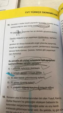 TYT TÜRKÇE DENEMELERİ
15. Devletler o kadar büyük yapılardır ki sıradan insanlar devletin
belirlemediği bir alan bulup orada yaşayamazlar.
Ne yaparsa yapsınlar her an devletin gözetimindedirler.
Diyelim doğayla iç içe yaşamaya niyetlendiniz, aşmanız
IV
gereken bir dünya bürokratik engel çıkarırlar karşınıza.
Küçük bir toprak parçasını çevirin, jandarmanın tepenizde
bitmesi fazla sürmez. Çaresiz, herkes gibi yaşamaya
razı olursunuz.
V
Bu parçada altı çizilen eylemlerle ilgili aşağıdaki
belirlemelerden hangisi yanlıştır?
A) I, yeterlilik eyleminin olumsuzu
B) II, birleşik zamanlı birleşik eylem
C) III, istek kipiyle çekimlenmiş eylem
D) IV, addan türemiş eylem
E) V, yardımcreylemle kurulmuş birleşik eylem
YTTE
Res
dur
ya
g
re
C
16. Romanın ana iki kahramanından biri olan Yusuf, Kars'a
Âşıklar Bayramı'na gideceğini söyleyen babasını bu
kararından vazgeçiremeyeceğini anlar ve onu kendi
arabasıyla götürmeye karar verir. Bu şekilde, üç gün sür
olan bir yolculuão lu