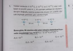 1. Yükleri sırasıyla 4.10-8 C, 2.10-8 C ve 2.10-8 C olan nok-
tasal ve pozitif yüklü K, L, M cisimleri yalıtkan bir düzlem-
de aynı doğrultu üzerine aralarında otuzar cm uzaklık ola-
cak biçimde şekildeki gibi sabitlenmiştir.
4.108 C
--O
K
30 cm
2.10 - 8 C
D) 5.10-5
L
30 cm
2.10 - 9 C
O-
M
Buna göre, M cismine etki eden bileşke elektriksel kuv-
vetin büyüklüğü kaç N'dir? (k = 9.109 N.m²/C²)
A) 2-10-5
B) 3.10-5
E) 6.10-5
C) 4-10-5
IN MOS
REHBER
SORULAR
REHBER
2.
S