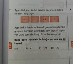 7.
%33
Ayşe, dört adet kartın üzerine görseldeki gibi bi-
rer tam sayı yazıyor.
-2
5
-1
3
Ayşe bu kartları ikişerli olarak gruplandırıp her bir
gruptaki kartların üzerindeki tam sayıları toplu-
yor. Daha sonra bulduğu iki toplamı çarpıyor.
Buna göre, Ayşe'nin bulduğu çarpım en az
kaçtır?
A) 6 B) 4 C) -24 D) - 30
9.
02%