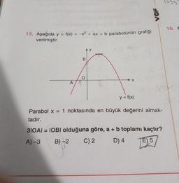 13. Aşağıda y = f(x) = -x² + ax + b parabolünün grafiği
verilmiştir.
A
B
X
y = f(x)
vaF
Parabol x = 1 noktasında en büyük değerini almak-
tadır.
31OAI = IOBI olduğuna göre, a + b toplamı kaçtır?
A) -3
B)-2
C) 2
D) 4
E) 5
15. f