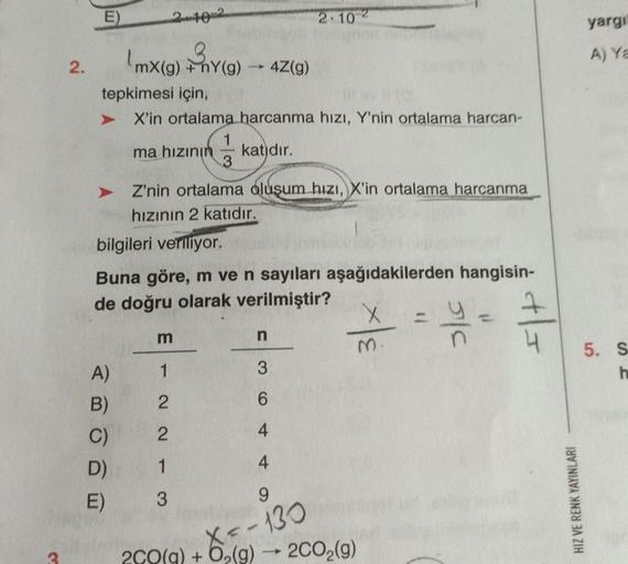 2.
E
ABODO
A)
tepkimesi için,
X'in ortalama harcanma hızı, Y'nin ortalama harcan-
ma hızının katıdır.
B)
C)
mx(g) +hY(g)
Z'nin ortalama oluşum hızı, X'in ortalama harcanma
hızının 2 katıdır.
bilgileri veriliyor.
Buna göre, m ve n sayıları aşağıdakilerden h