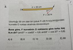 2.
Uzunluğu 50 cm olan bir çubuk F=20 N büyüklüğündeki
kuvvetle O noktası etrafında döndürülüyor.
A) 6
d = 50 cm
Buna göre, F kuvvetinin O noktasına göre torku kaç
N.m dir? (sin37°
cos53° = 0,6; sin53° = cos 37° = 0,8)
B) 8
=
37°
F = 20 N
C) 10
D) 20
E) 60