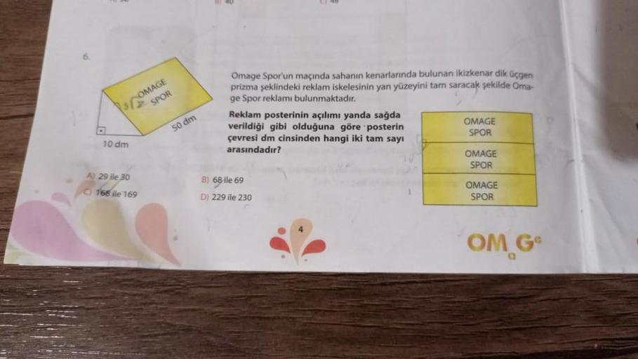 10 dm
A) 29 ile 30
C) 168 ile 169
OMAGE
SPOR
50 dm
Omage Spor'un maçında sahanın kenarlarında bulunan ikizkenar dik üçgen
prizma şeklindeki reklam iskelesinin yan yüzeyini tam saracak şekilde Oma-
ge Spor reklamı bulunmaktadır.
Reklam posterinin açılımı ya