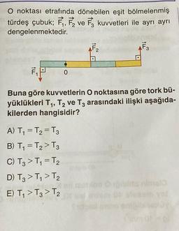 O noktası etrafında dönebilen eşit bölmelenmiş
türdeş çubuk; F₁, F₂ ve 3 kuvvetleri ile ayrı ayrı
dengelenmektedir.
0
A) T₁ = T₂ = T3
B) T₁ = T₂ > T3
C) T3 > T₁=T₂
D) T3> T₁ > T2
E) T₁ > T3 > T₂
AF₂
F3
Buna göre kuvvetlerin O noktasına göre tork bü-
yüklükleri T₁, T₂ ve T3 arasındaki ilişki aşağıda-
kilerden hangisidir?