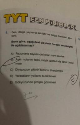 TYT FEN BİLİMLERİ
1. Ses, dalga yapısına sahiptir ve dalga özellikleri gös-
terir.
Buna göre, aşağıdaki olayların hangisi ses dalgası
ile açıklanamaz?
A) Rezonans sayesinde kınlan cam bardak
B) Aynı notanın farklı müzik aletlerinde farklı duyul-
masi
C) Diyapozon çiftinin birbirini titreştirmesi
D) Yarasalann yollarını bulabilmesi
E) Gökyüzünde şimşek görülmesi
2
3