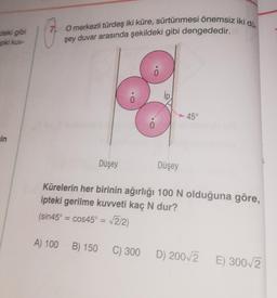 deki gibi
pki kuv-
ein
7 O merkezli türdeş iki küre, sürtünmesi önemsiz iki dü
şey duvar arasında şekildeki gibi dengededir.
Düşey
Düşey
45°
Kürelerin her birinin ağırlığı 100 N olduğuna göre,
ipteki gerilme kuvveti kaç N dur?
(sin45° = cos45° = √2/2)
A) 100 B) 150 C) 300 D) 200√2
E) 300√2