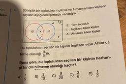 vor.
lası-
4.
50 kişilik bir toplulukta İngilizce ve Almanca bilen kişilerin
sayıları aşağıdaki şemada verilmiştir.
15 x
A)
Bu topluluktan
bilme olasılığı ¹tir.
5
B)
A E
3
10
seçilen bir kişinin İngilizce veya Almanca
y
Buna göre, bu topluluktan seçilen bir kişinin herhan-
gi bir dili bilmeme olasılığı kaçtır?
C)
E: Tüm topluluk
İ: İngilizce bilen kişiler
A: Almanca bilen kişiler
25
25
C
D) //
E) 1/12