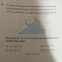 4.
K noktasından geçen levha düzlemine dik bir eksen etra-
fında dönebilen levhaya, levha düzleminde bulunan F₁, F2
ve F3 kuvvetleri ayrı ayrı uygulandığında dengede kalıyor.
F3
A) F₁ <F₂ <F3
C) F3 <F2 <F₁
F₂
KO
Buna göre F₁, F2 ve F3 kuvvetlerinin büyüklükleri ara-
sındaki ilişki nedir?
F₁
E) F₁ = F₂ <F3
B) F₁ = F2=F3
D) F3 <F₁ = F2