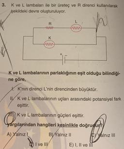 3.
K ve L lambaları ile bir üreteç ve R direnci kullanılarak
şekildeki devre oluşturuluyor.
h
R
AAAAA
K
www
L
www
#F
K ve L lambalarının parlaklığının eşit olduğu bilindiği-
ne göre,
X. K'nın direnci L'nin direncinden büyüktür.
ILK ve L lambalarının uçları arasındaki potansiyel fark
eşittir.
O
yargılarından hangileri kesinlikle doğrudur?
A) Yalnız I
B) Yalnız II
K ve L lambalarının güçleri eşittir.
I ve IIV
CyYalnız III
E) I, II ve III