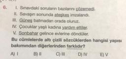 6.
1. Sınavdaki soruların bazılarını çözemedi.
II. Savaşın sonunda ateşkes imzalandı.
III. Güneş batmadan orada oluruz.
IV. Çocuklar yaşlı kadına yardım ettiler.
V. Sonbahar gelince evlerine döndüler.
Bu cümlelerde altı çizili sözcüklerden hangisi yapısı
bakımından diğerlerinden farklıdır?
A) I
C) III
D) IV
B) II
E) V