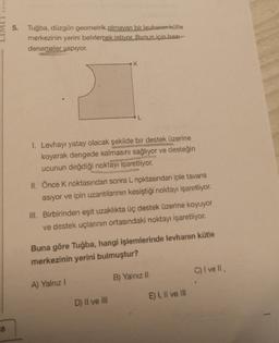 YAYIN
16
5. Tuğba, düzgün geometrik olmayan bir levhanın kütle
merkezinin yerini belirlemek istiyor. Bunun için bazı
denemeler yapıyor.
1. Levhayı yatay olacak şekilde bir destek üzerine
koyarak dengede kalmasını sağlıyor ve desteğin
ucunun değdiği noktayı işaretliyor.
K
II. Önce K noktasından sonra L noktasından iple tavana
asıyor ve ipin uzantılarının kesiştiği noktayı işaretliyor.
III. Birbirinden eşit uzaklıkta üç destek üzerine koyuyor
ve destek uçlarının ortasındaki noktayı işaretliyor.
Buna göre Tuğba, hangi işlemlerinde levhanın kütle
merkezinin yerini bulmuştur?
A) Yalnız I
D) II ve III
B) Yalnız II
E) I, II ve III
C) I ve Ill,
1