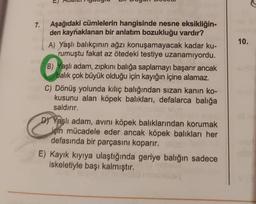 7.
Aşağıdaki cümlelerin hangisinde nesne eksikliğin-
den kaynaklanan bir anlatım bozukluğu vardır?
A) Yaşlı balıkçının ağzı konuşamayacak kadar ku-
rumuştu fakat az ötedeki testiye uzanamıyordu.
B) Yaşlı adam, zıpkını balığa saplamayı başarır ancak
balık çok büyük olduğu için kayığın içine alamaz.
C) Dönüş yolunda kılıç balığından sızan kanın ko-
kusunu alan köpek balıkları, defalarca balığa
saldırır.
&
D) Yaşlı adam, avını köpek balıklarından korumak
için mücadele eder ancak köpek balıkları her
defasında bir parçasını koparır.
E) Kayık kıyıya ulaştığında geriye balığın sadece
iskeletiyle başı kalmıştır.
10.
40