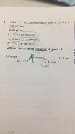 5.
t
İletken X, Y ve Z cisimlerinden X cismi Y' yi çekiyor.
Z' yi ise itiyor.
Buna göre,
1. X ve Y zıt işaretlidir.
II. X ve Z aynı işaretlidir.
III. Y ve Z zıt işaretlidir.
yargılardan hangileri kesinlikle doğrudur?
A) Yalnız I
X
D) II ve III
B) Yalnız II
E) II ve III
C) I ve II
NV2VA 200