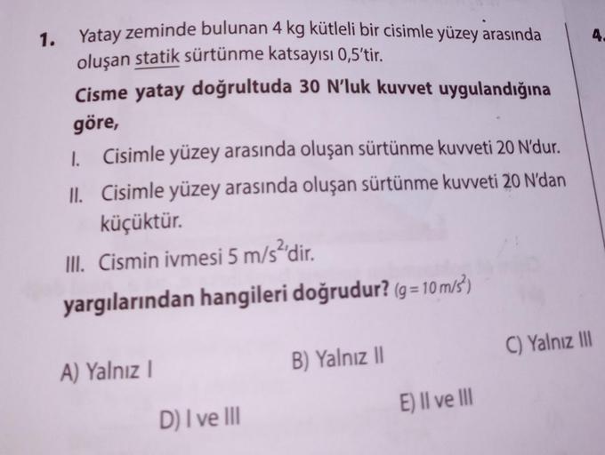 1.
Yatay zeminde bulunan 4 kg kütleli bir cisimle yüzey arasında
oluşan statik sürtünme katsayısı 0,5'tir.
Cisme yatay doğrultuda 30 N'luk kuvvet uygulandığına
göre,
Cisimle yüzey arasında oluşan sürtünme kuvveti 20 N'dur.
II. Cisimle yüzey arasında oluşan