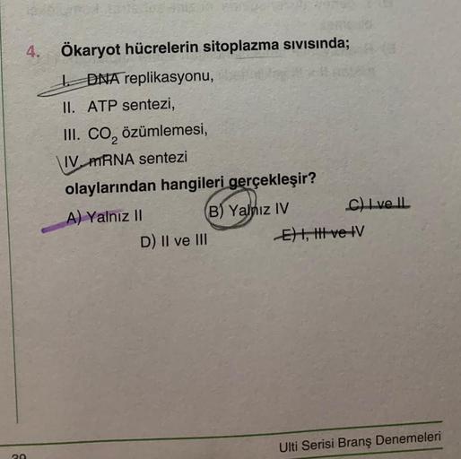 4. Ökaryot hücrelerin sitoplazma sıvısında;
DNA replikasyonu,
20
II. ATP sentezi,
III. CO₂ özümlemesi,
IV mRNA sentezi
olaylarından hangileri gerçekleşir?
A) Yalnız II
(B) Yalnız IV
D) II ve III
C) Ive IL
E) I, II ve IV
Ulti Serisi Branş Denemeleri