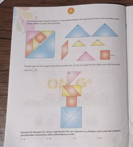 A
Tangram parçaları 2 büyük, 2 küçük ve 1 orta boydaki ikizkenar dik üçgenler ile bir kare ve bir paralelkenardan
oluşan toplam 7 parçalı zeka oyunudur.
Pembe üçgen ile mavi üçgen arasındaki benzerlik oranı
1,
oranı ise'dir.
2
A) 33
2 iken; sarı üçgen ile 