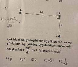 6.
+4q
2.492=2
A) 12/12
B) 1
kq²
d²
2d
C) 2
5
Şekildeki gibi yerleştirilmiş üç yükten +4q ve -q
yüklerinin +q yüküne uyguladıkları kuvvetlerin
bileşkesi kaç
dir? (k: coulomb sabiti)
D) √2
2q
+q
-q
d
E)
1
√7/2