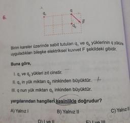 6.
9₁
192
D) I ve II
ILL
F
Birim kareler üzerinde sabit tutulan q, ve q₂ yüklerinin q yüküne
uyguladıkları bileşke elektriksel kuvvet F şekildeki gibidir.
Buna göre,
1. q, ve q, yükleri zıt cinstir.
II. q, in yük miktarı q₂ ninkinden büyüktür. +
III. q nun yük miktarı q, inkinden büyüktür.
yargılarından hangileri kesinlikle doğrudur?
A) Yalnız I
B) Yalnız II
Flye Ill
C) Yalnız Ill