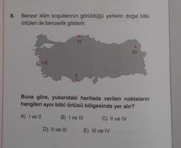 8. Benzer iklim koşullarının görüldüğü yerlerin doğal bitki
örtüleri de benzerlik gösterir.
IV
Buna göre, yukarıdaki haritada verilen noktaların
hangileri aynı bitki örtüsü bölgesinde yer alır?
A) I ve II
B) I ve III
C) II ve IV
D) II ve III
E) III ve IV