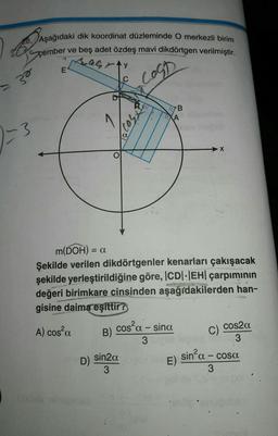 b
28. Aşağıdaki dik koordinat düzleminde O merkezli birim
ve beş adet özdeş mavi dikdörtgen verilmiştir.
çember
AGAY
Ost
= 30
2-3
E
D)
hodeb niniesbati
m(DOH) = a
Şekilde verilen dikdörtgenler kenarları çakışacak
şekilde yerleştirildiğine göre, |CD|-|EH| çarpımının
değeri birimkare cinsinden aşağıdakilerden han-
gisine daima eşittir?
SENS
A) cos²a
B)
X50231
sin2a
3
LA
cos²a - sina
3
B
E)
cos2α
102.003
C)
sin²a - cosa
3