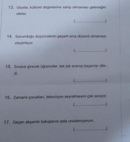 13. Uluslar, kültürel değerlerine sahip olmaması geleceğini
etkiler.
(........
14. Savunduğu düşüncelerin geçerli ama düzenli olmaması
eleştiriliyor.
(...........…...... ...........
15. Sınava girecek öğrenciler, tek tek aranıp başarılar dile-
di.
(.......................
16. Zamane çocukları, televizyon seyretmesini çok seviyor.
(......................
17. Geçen akşamki bakışlarını asla unutamıyorum.