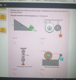 ik - 11
1m
Şekillerde verilen basit makine sistemlerinde yükler, F büyüklüğündeki kuvvetlerle sabit hızlarla ha-
reket ettirilmektedir.
Buna göre sistemlerin verimini hesaplayınız. (g = 10 N/kg alınız.)
ÇÖZÜM
4m
ÇÖZÜM
Hook
20
F = 250 N
200 kg
80 kg
(Makara ağırlıklan ihmal edilmiştir.)
Fizik TT. Sinif Etkileşimli Kitaplar [...
F = 600 N
F = 40 N
ÇÖZÜM
F=75 N
(Makara kaymadan ilerlemektedir.)
ÇÖZÜM
60 kg
DO
10 kg