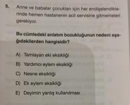 5. Anne ve babalar çocukları için her endişelendikle-
rinde hemen hastanenin acil servisine gitmemeleri
gerekiyor.
Bu cümledeki anlatım bozukluğunun nedeni aşa-
ğıdakilerden hangisidir?
A) Tamlayan eki eksikliği
B) Yardımcı eylem eksikliği
C) Nesne eksikliği
D) Ek eylem eksikliği
E) Deyimin yanlış kullanılması
0 (0
IDY)