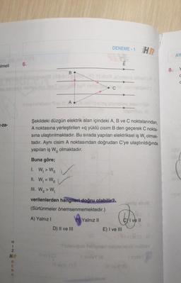 Imeli
-za-
HINHRENK
HR
6.
B
blog ehöply Rev A
D) II ve III
DENEME-1
Şekildeki düzgün elektrik alan içindeki A, B ve C noktalarından,
A noktasına yerleştirilen +q yüklü cisim B den geçerek C nokta-
sına ulaştırılmaktadır. Bu sırada yapılan elektriksel iş W, olmak-
tadır. Aynı cisim A noktasından doğrudan C'ye ulaştırıldığında
yapılan iş W₁, olmaktadır.
Buna göre;
1. W₁ > W₁1
II. W₁ = W||
III. W₁ > W₁
verilenlerden hangileri doğru olabilir?.
(Sürtünmeler önemsenmemektedir.)
A) Yalnız I
B Yalnız II
E
E) I ve III
Cyl ve Il
inalhav
8.
AY
2004
10
C
C